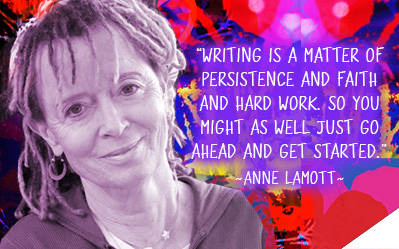 Writing is a matter of persistence and faith and hard work. So you might as well just go ahead and get started. ~ Anne Lamott