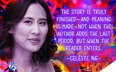 The story is truly finished, and meaning is made, not when the author adds the last period, but when the reader enters. ~Celeste Ng
