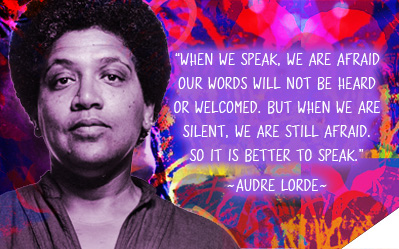 When we speak, we are afraid our words will not be heard or welcomed. But when we are silent, we are still afraid. So it is better to speak. ~ Audre Lorde